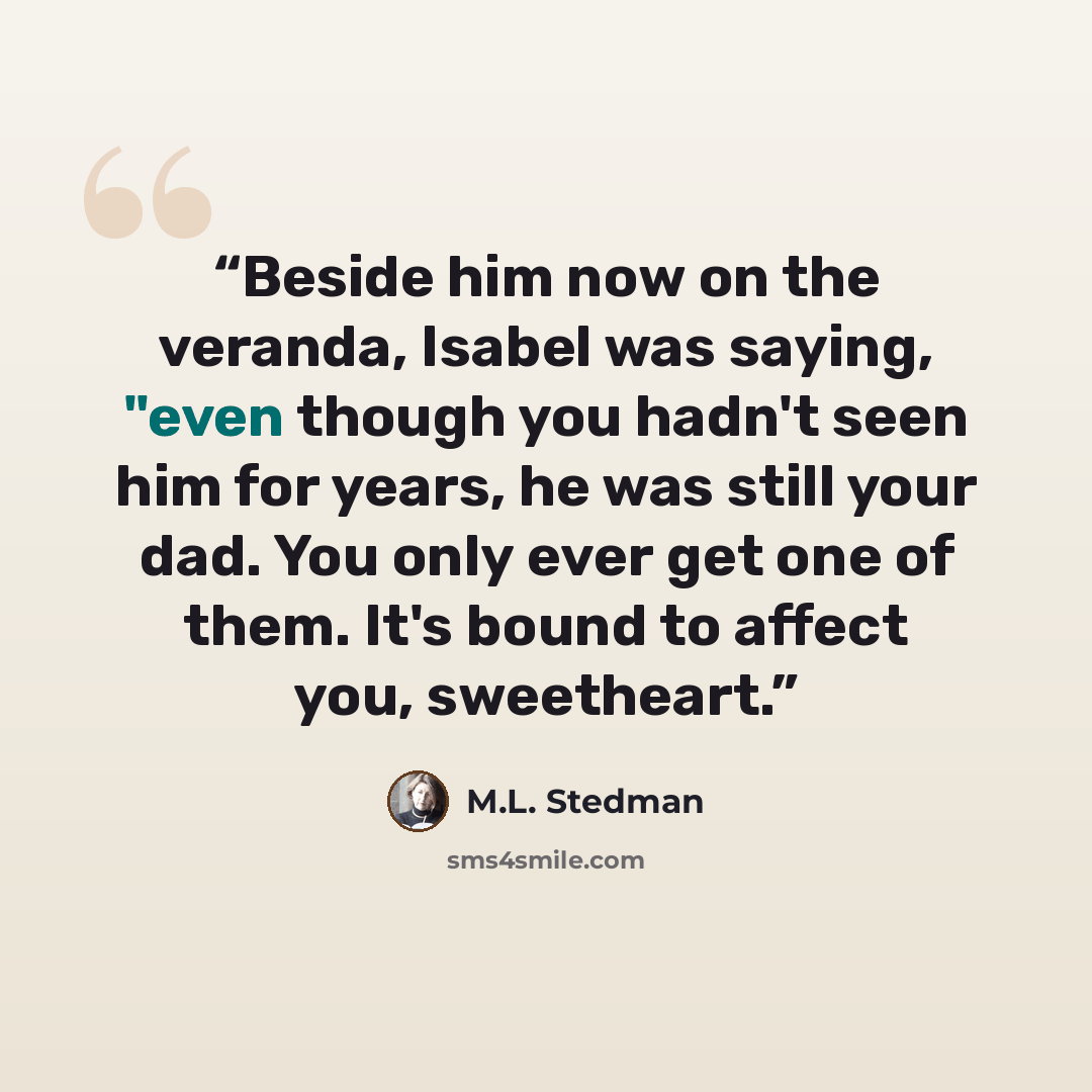 “Beside him now on the veranda, Isabel was saying, "even though you hadn't seen him for years, he was still your dad. You only ever get one of them. It's bound to affect you, sweetheart.” quote by M.L. Stedman