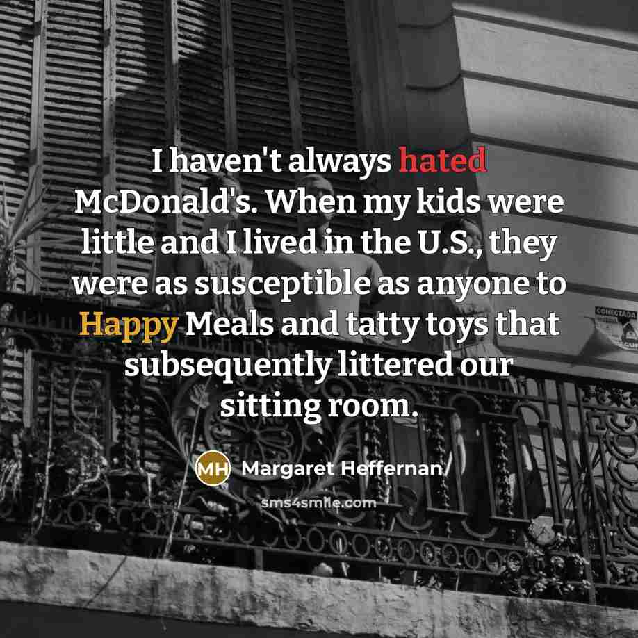 “I haven't always hated McDonald's. When my kids were little and I lived in the U.S., they were as susceptible as anyone to Happy Meals and tatty toys that subsequently littered our sitting room.” quote by Margaret Heffernan