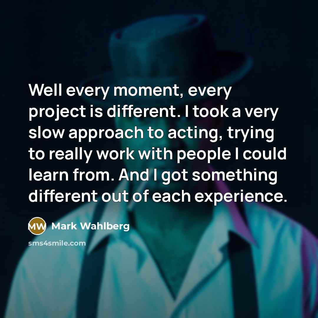 “Well every moment, every project is different. I took a very slow approach to acting, trying to really work with people I could learn from. And I got something different out of each experience.” quote by Mark Wahlberg