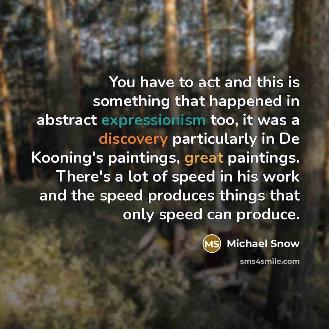 “You have to act and this is something that happened in abstract expressionism too, it was a discovery particularly in De Kooning's paintings, great paintings. There's a lot of speed in his work and the speed produces things that only speed can produce.” quote by Michael Snow