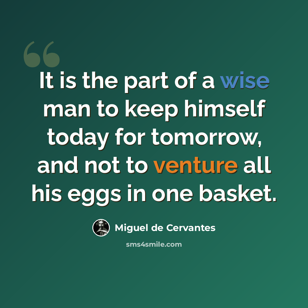 “It is the part of a wise man to keep himself today for tomorrow, and not to venture all his eggs in one basket.” quote by Miguel de Cervantes