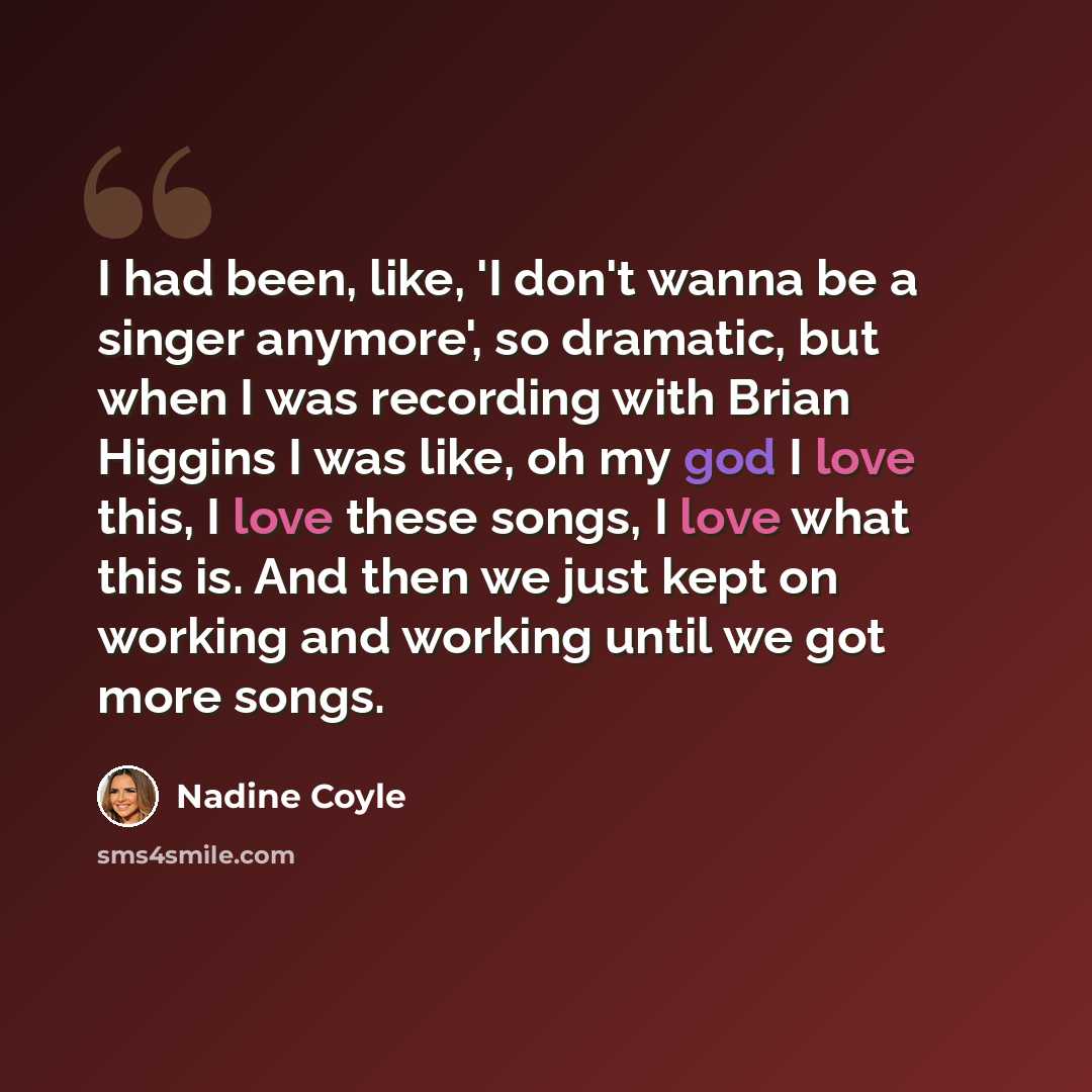 “I had been, like, 'I don't wanna be a singer anymore', so dramatic, but when I was recording with Brian Higgins I was like, oh my god I love this, I love these songs, I love what this is. And then we just kept on working and working until we got more songs.” quote by Nadine Coyle
