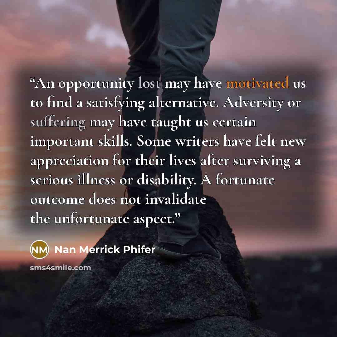 “An opportunity lost may have motivated us to find a satisfying alternative. Adversity or suffering may have taught us certain important skills. Some writers have felt new appreciation for their lives after surviving a serious illness or disability. A fortunate outcome does not invalidate the…” quote by Nan Merrick Phifer