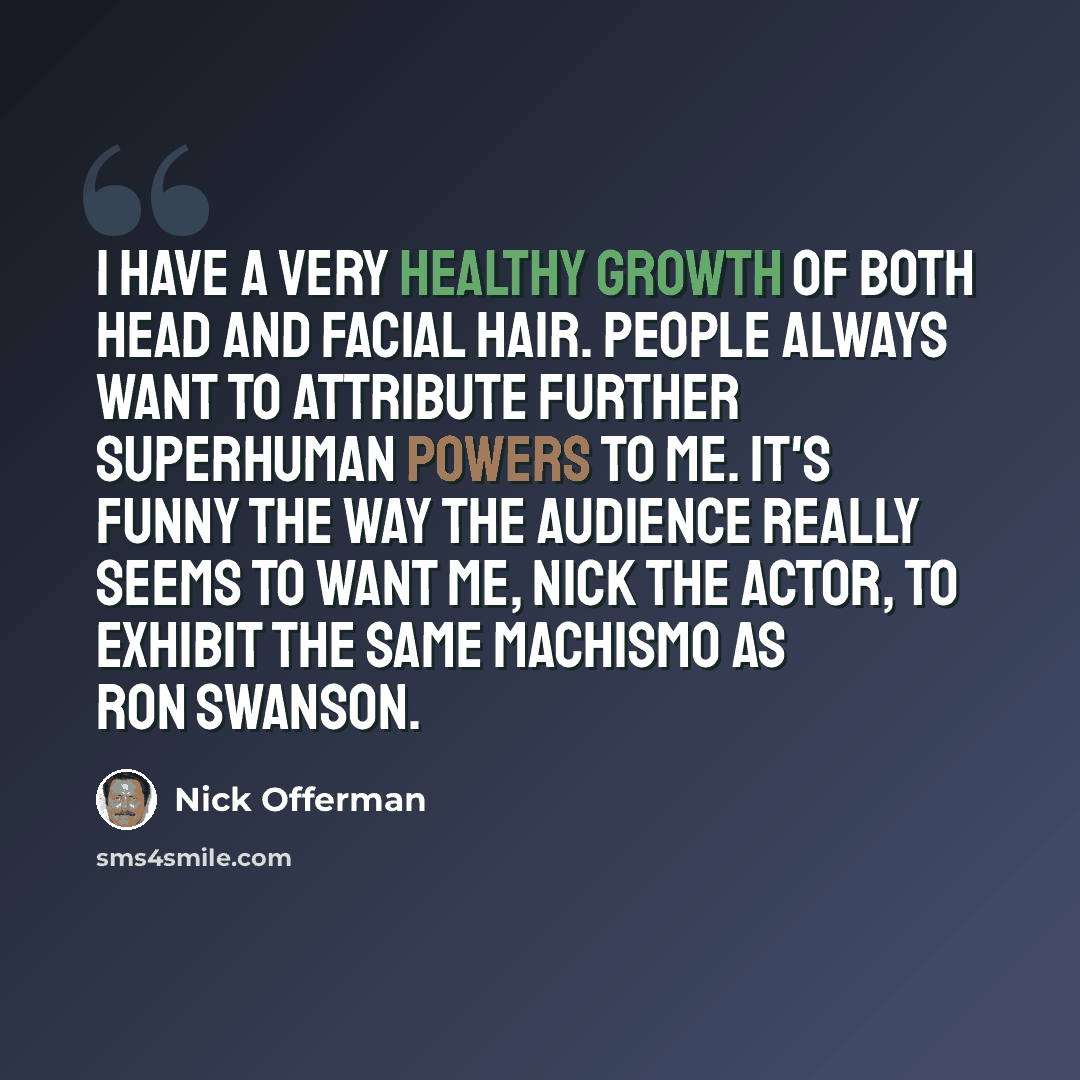 “I have a very healthy growth of both head and facial hair. People always want to attribute further superhuman powers to me. It's funny the way the audience really seems to want me, Nick the actor, to exhibit the same machismo as Ron Swanson.” quote by Nick Offerman