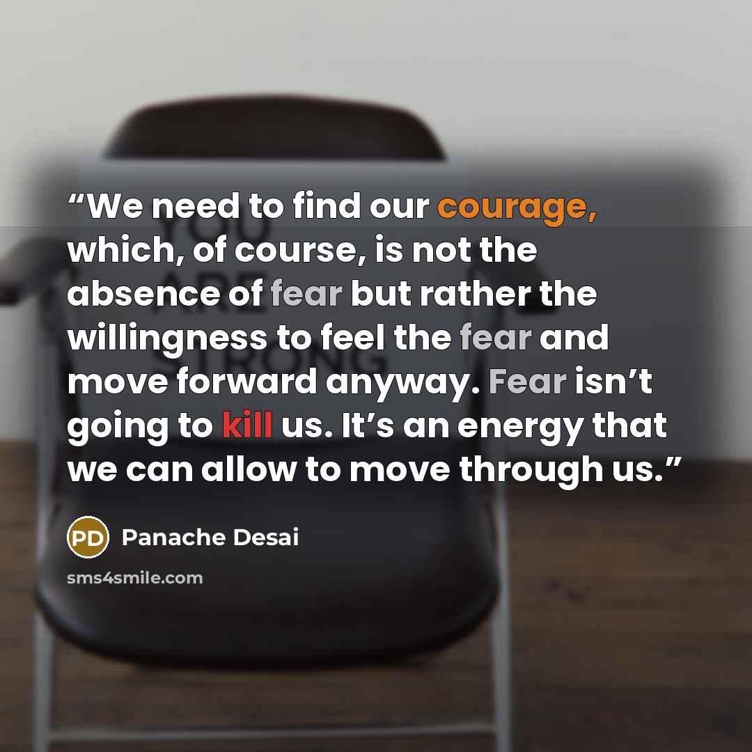 “We need to find our courage, which, of course, is not the absence of fear but rather the willingness to feel the fear and move forward anyway. Fear isn’t going to kill us. It’s an energy that we can allow to move through us.” quote by Panache Desai