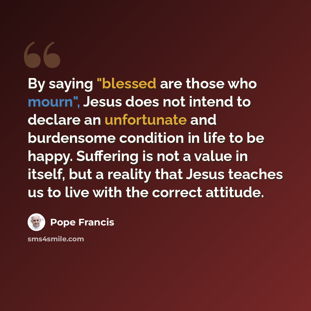 “By saying "blessed are those who mourn", Jesus does not intend to declare an unfortunate and burdensome condition in life to be happy. Suffering is not a value in itself, but a reality that Jesus teaches us to live with the correct attitude.” quote by Pope Francis