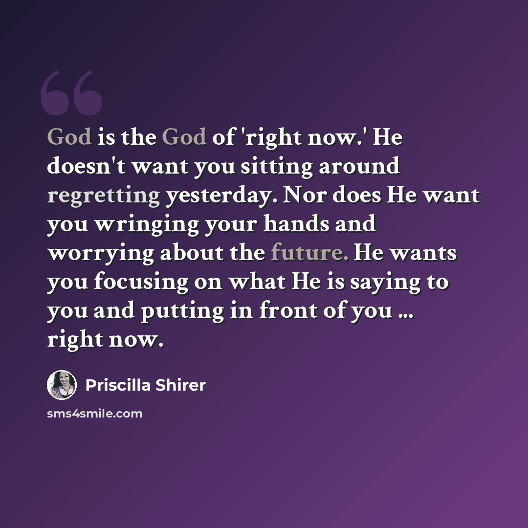“God is the God of 'right now.' He doesn't want you sitting around regretting yesterday. Nor does He want you wringing your hands and worrying about the future. He wants you focusing on what He is saying to you and putting in front of you ... right now.” quote by Priscilla Shirer