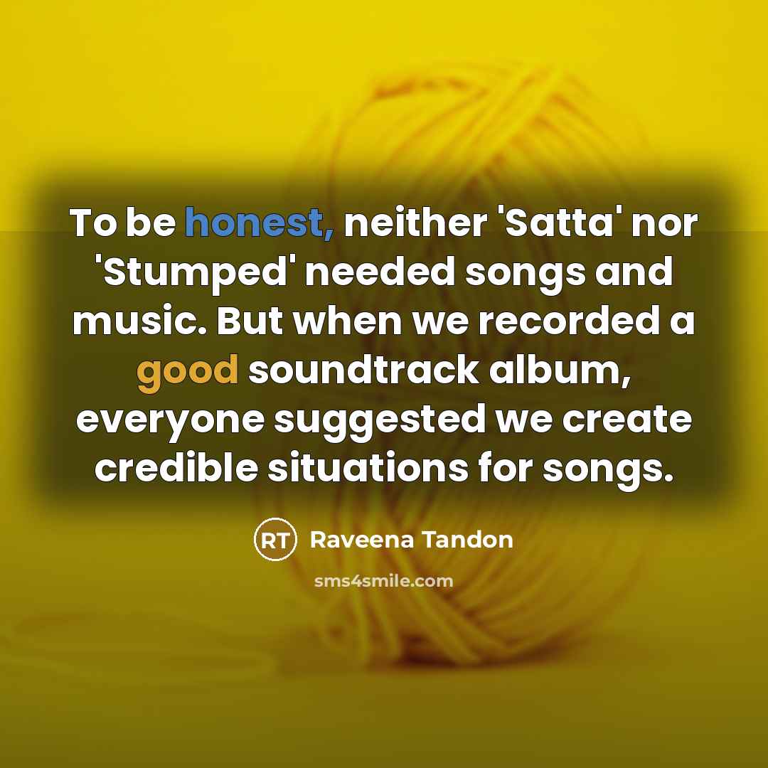 “To be honest, neither 'Satta' nor 'Stumped' needed songs and music. But when we recorded a good soundtrack album, everyone suggested we create credible situations for songs.” quote by Raveena Tandon