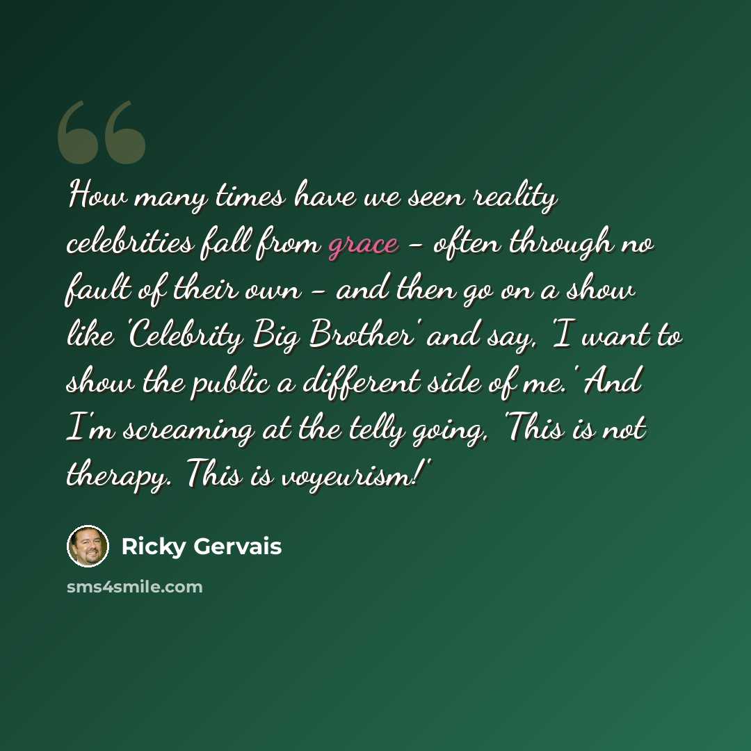 “How many times have we seen reality celebrities fall from grace - often through no fault of their own - and then go on a show like 'Celebrity Big Brother' and say, 'I want to show the public a different side of me.' And I'm screaming at the telly going, 'This is not therapy. This is voyeurism!'” quote by Ricky Gervais