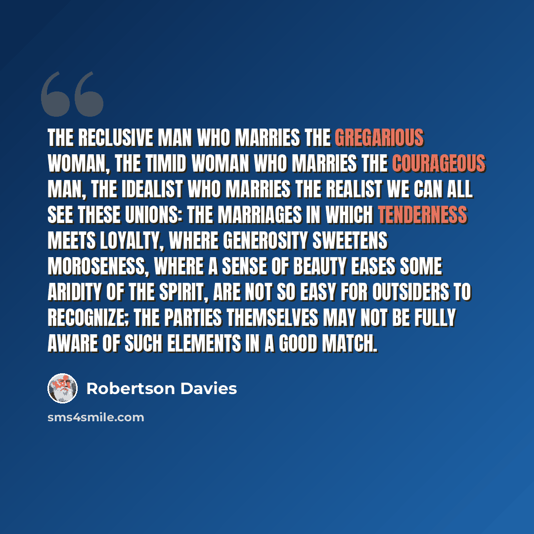 “The reclusive man who marries the gregarious woman, the timid woman who marries the courageous man, the idealist who marries the realist we can all see these unions: the marriages in which tenderness meets loyalty, where generosity sweetens moroseness, where a sense of beauty eases some aridity of…” quote by Robertson Davies