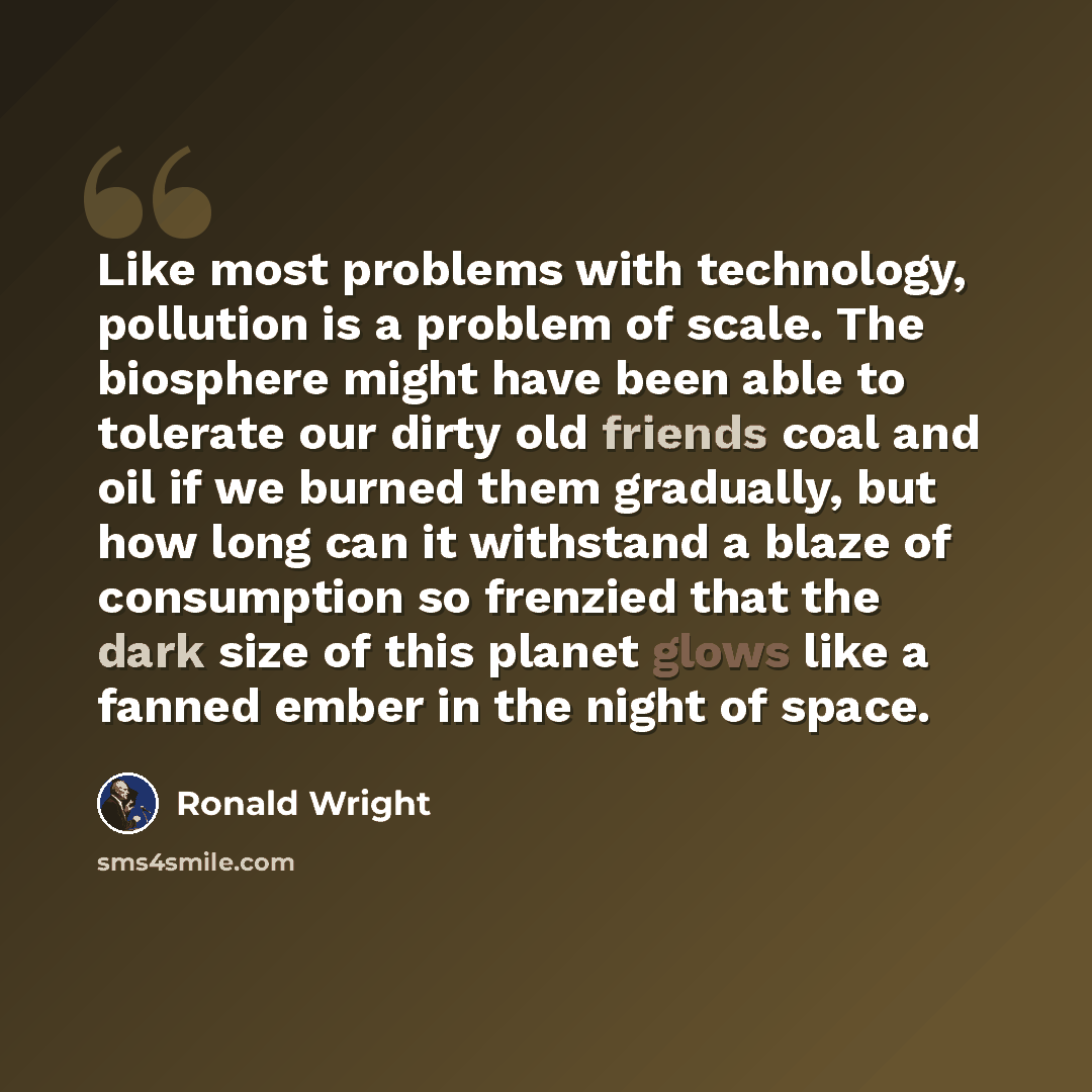 “Like most problems with technology, pollution is a problem of scale. The biosphere might have been able to tolerate our dirty old friends coal and oil if we burned them gradually, but how long can it withstand a blaze of consumption so frenzied that the dark size of this planet glows like a fanned…” quote by Ronald Wright