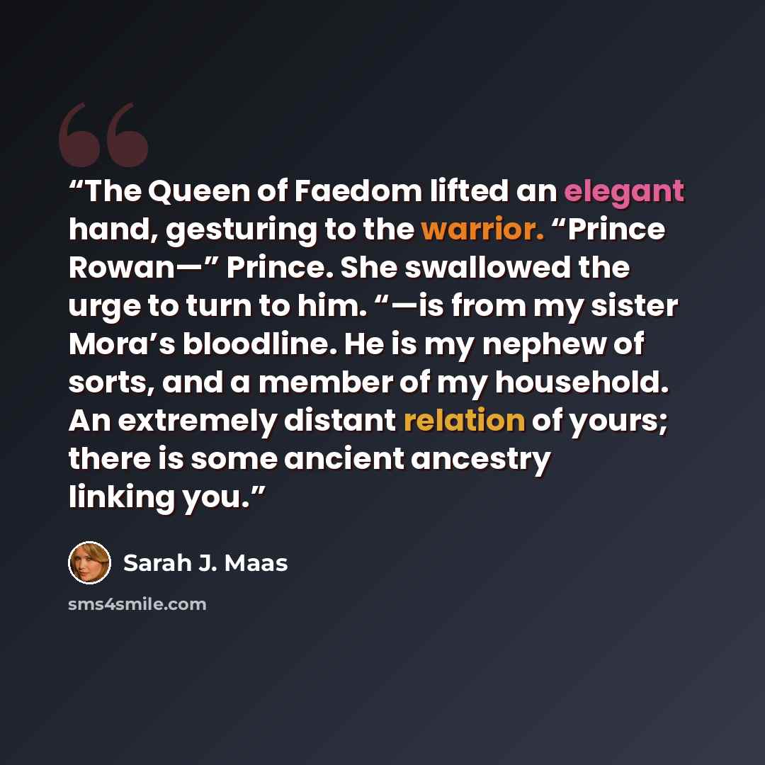 “The Queen of Faedom lifted an elegant hand, gesturing to the warrior. “Prince Rowan—” Prince. She swallowed the urge to turn to him. “—is from my sister Mora’s bloodline. He is my nephew of sorts, and a member of my household. An extremely distant relation of yours; there is some ancient ancestry…” quote by Sarah J. Maas