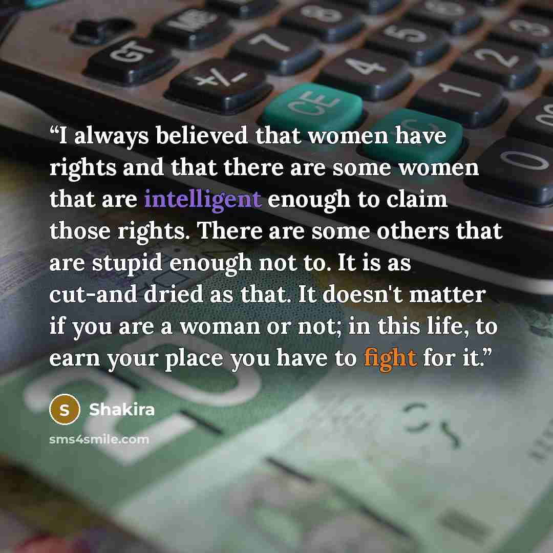 “I always believed that women have rights and that there are some women that are intelligent enough to claim those rights. There are some others that are stupid enough not to. It is as cut-and dried as that. It doesn't matter if you are a woman or not; in this life, to earn your place you have to…” quote by Shakira