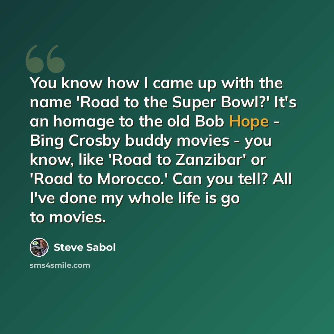“You know how I came up with the name 'Road to the Super Bowl?' It's an homage to the old Bob Hope - Bing Crosby buddy movies - you know, like 'Road to Zanzibar' or 'Road to Morocco.' Can you tell? All I've done my whole life is go to movies.” quote by Steve Sabol