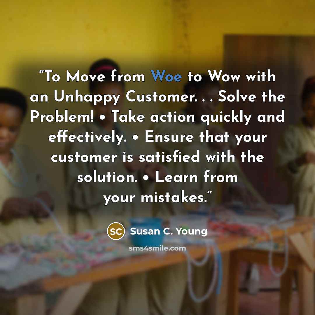 “To Move from Woe to Wow with an Unhappy Customer. . . Solve the Problem! • Take action quickly and effectively. • Ensure that your customer is satisfied with the solution. • Learn from your mistakes.” quote by Susan C. Young