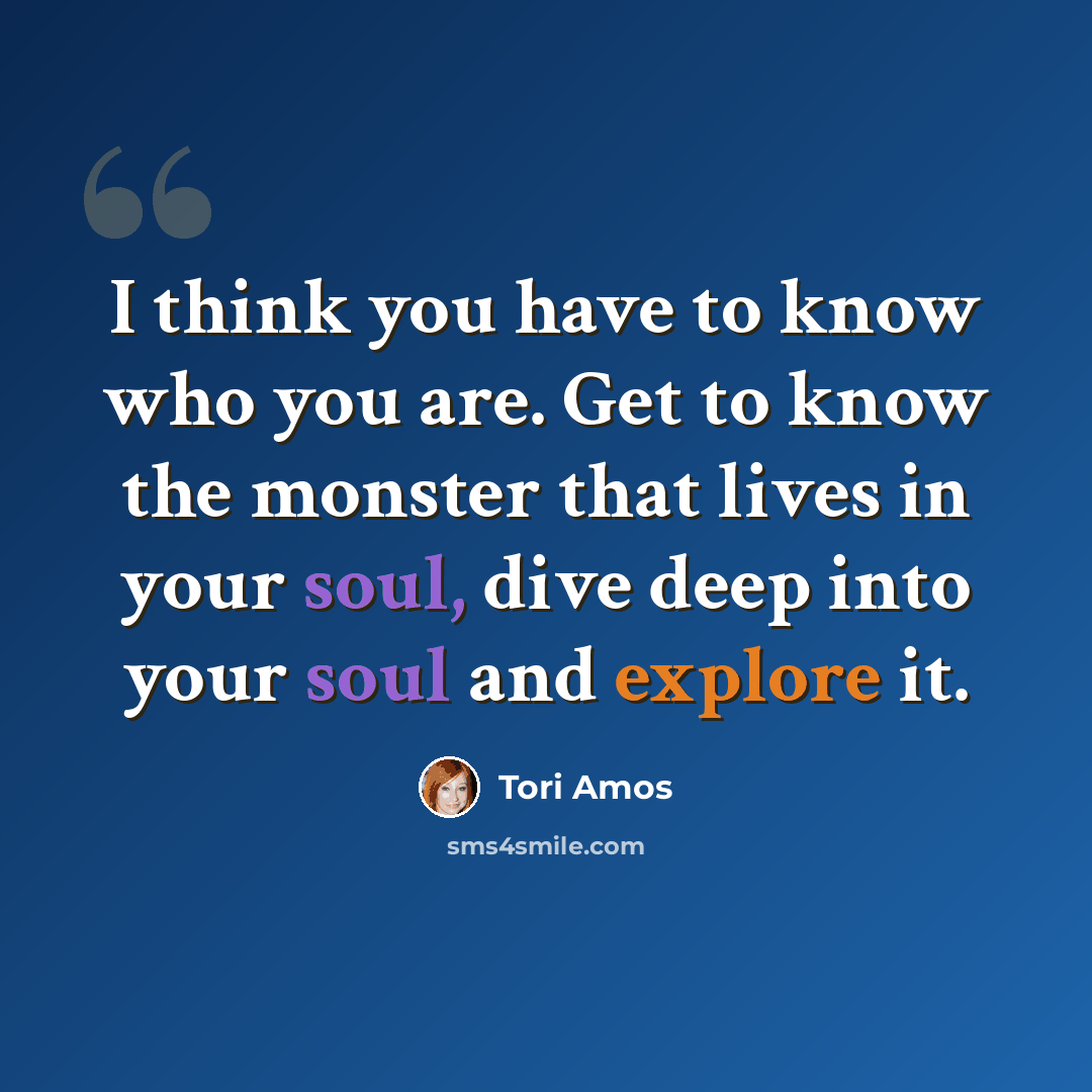 “I think you have to know who you are. Get to know the monster that lives in your soul, dive deep into your soul and explore it.” quote by Tori Amos