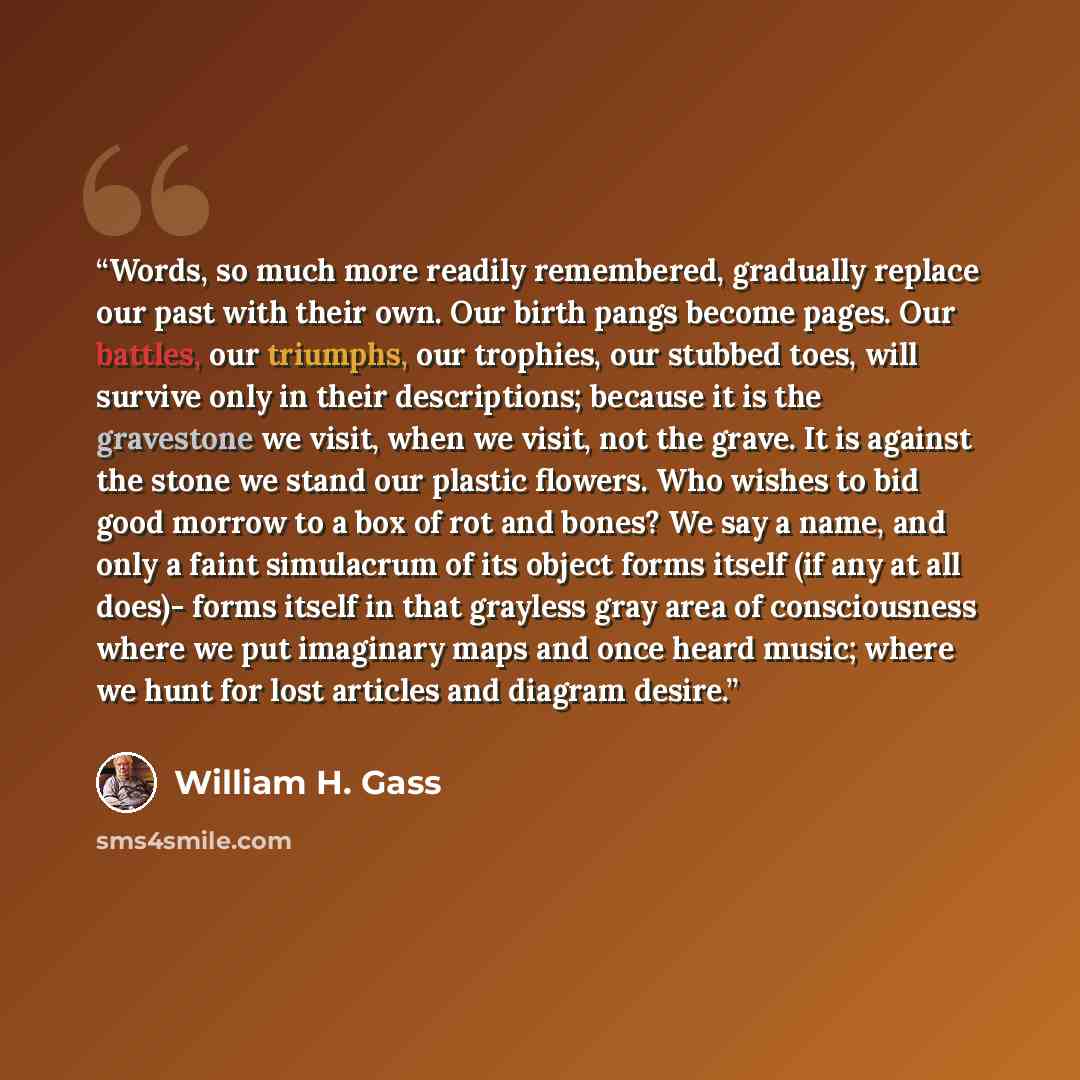“Words, so much more readily remembered, gradually replace our past with their own. Our birth pangs become pages. Our battles, our triumphs, our trophies, our stubbed toes, will survive only in their descriptions; because it is the gravestone we visit, when we visit, not the grave. It is against…” quote by William H. Gass