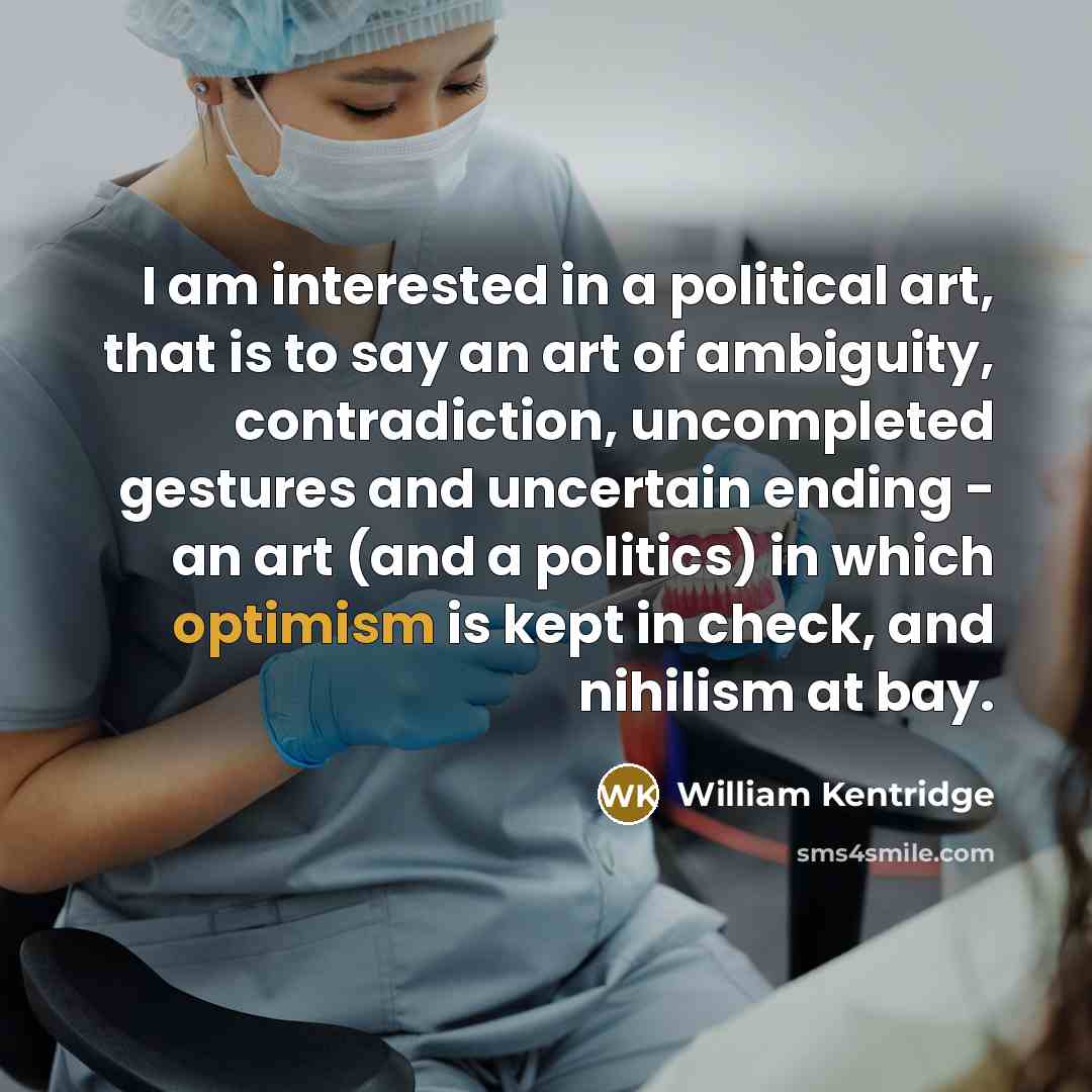 “I am interested in a political art, that is to say an art of ambiguity, contradiction, uncompleted gestures and uncertain ending - an art (and a politics) in which optimism is kept in check, and nihilism at bay.” quote by William Kentridge