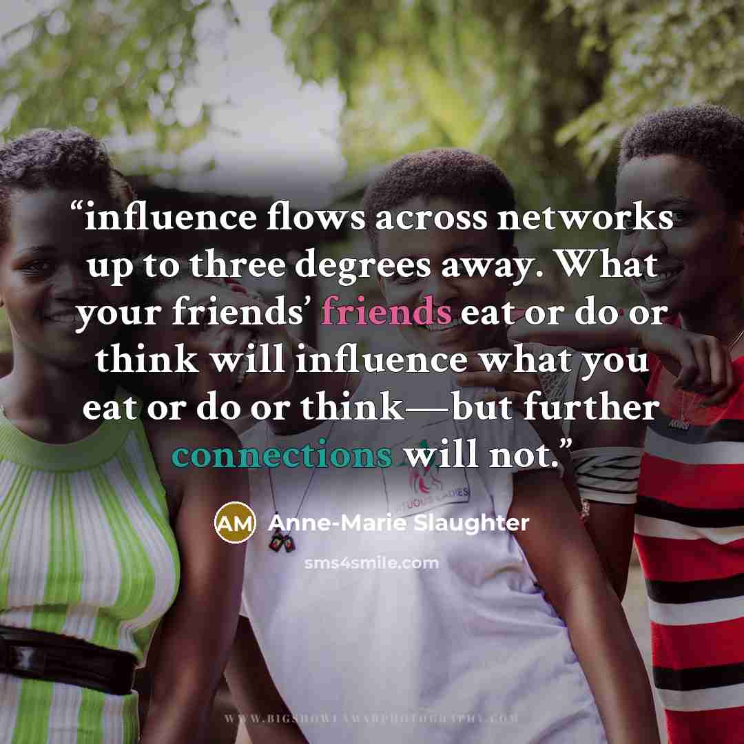“influence flows across networks up to three degrees away. What your friends’ friends eat or do or think will influence what you eat or do or think—but further connections will not.” quote by Anne-Marie Slaughter