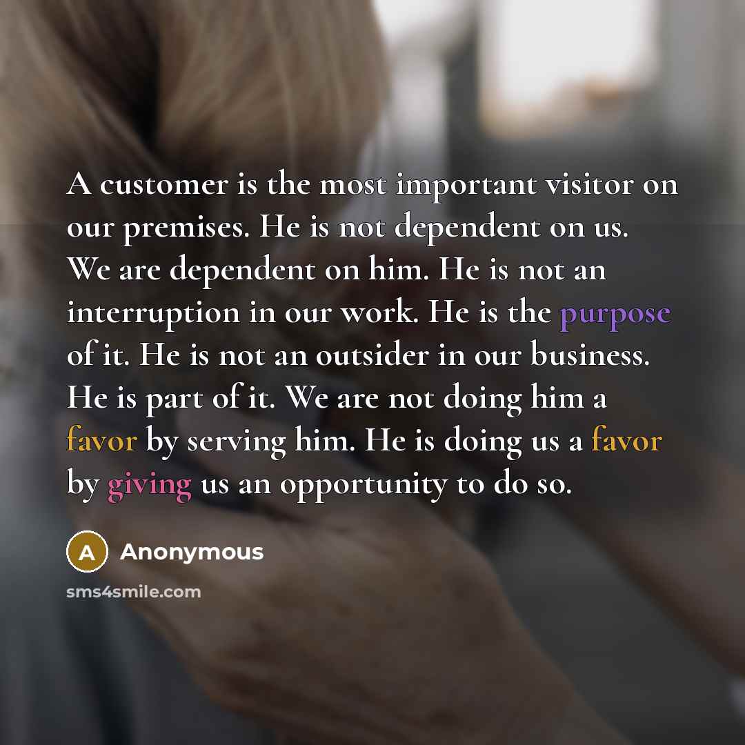 “A customer is the most important visitor on our premises. He is not dependent on us. We are dependent on him. He is not an interruption in our work. He is the purpose of it. He is not an outsider in our business. He is part of it. We are not doing him a favor by serving him. He is doing us a favor…” quote by Anonymous