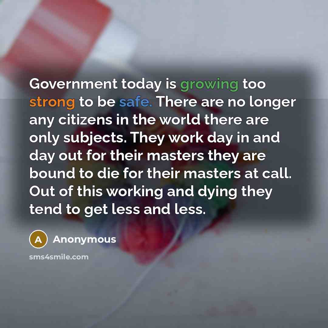 “Government today is growing too strong to be safe. There are no longer any citizens in the world there are only subjects. They work day in and day out for their masters they are bound to die for their masters at call. Out of this working and dying they tend to get less and less.” quote by Anonymous