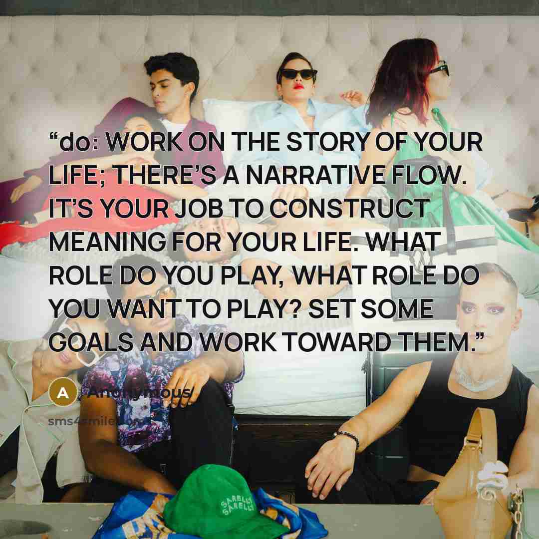 “do: WORK ON THE STORY OF YOUR LIFE; THERE’S A NARRATIVE FLOW. IT’S YOUR JOB TO CONSTRUCT MEANING FOR YOUR LIFE. WHAT ROLE DO YOU PLAY, WHAT ROLE DO YOU WANT TO PLAY? SET SOME GOALS AND WORK TOWARD THEM.” quote by Anonymous