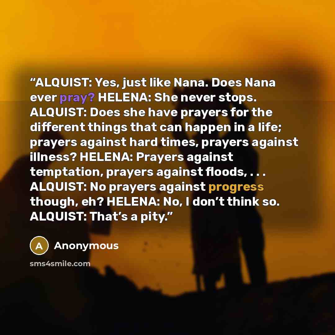 “ALQUIST: Yes, just like Nana. Does Nana ever pray? HELENA: She never stops. ALQUIST: Does she have prayers for the different things that can happen in a life; prayers against hard times, prayers against illness? HELENA: Prayers against temptation, prayers against floods, . . . ALQUIST: No prayers…” quote by Anonymous