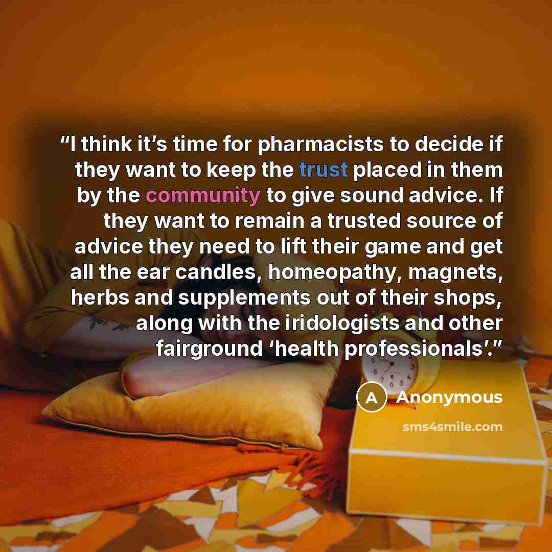 “I think it’s time for pharmacists to decide if they want to keep the trust placed in them by the community to give sound advice. If they want to remain a trusted source of advice they need to lift their game and get all the ear candles, homeopathy, magnets, herbs and supplements out of their…” quote by Anonymous