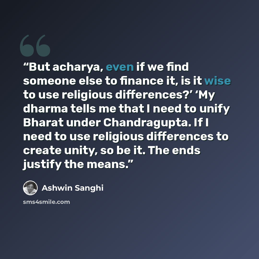 “But acharya, even if we find someone else to finance it, is it wise to use religious differences?’ ‘My dharma tells me that I need to unify Bharat under Chandragupta. If I need to use religious differences to create unity, so be it. The ends justify the means.” quote by Ashwin Sanghi