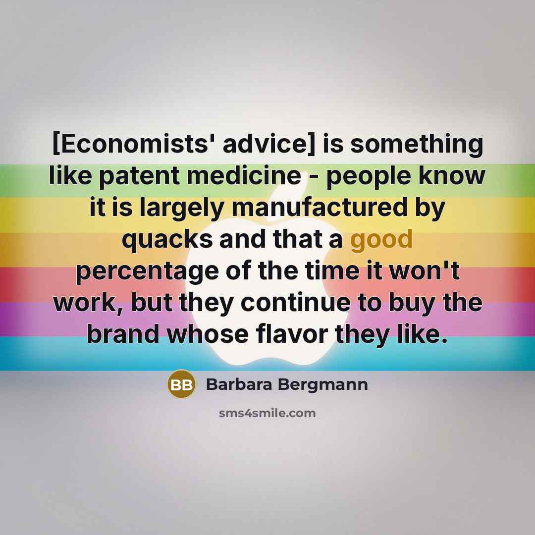 “[Economists' advice] is something like patent medicine - people know it is largely manufactured by quacks and that a good percentage of the time it won't work, but they continue to buy the brand whose flavor they like.” quote by Barbara Bergmann