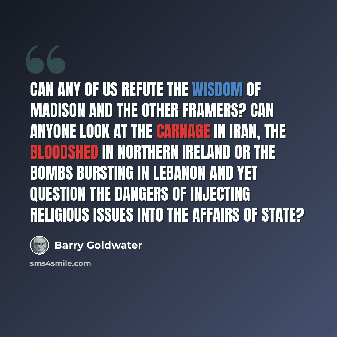 “Can any of us refute the wisdom of Madison and the other framers? Can anyone look at the carnage in Iran, the bloodshed in Northern Ireland or the bombs bursting in Lebanon and yet question the dangers of injecting religious issues into the affairs of state?” quote by Barry Goldwater
