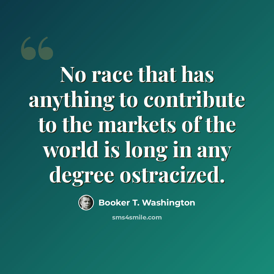 “No race that has anything to contribute to the markets of the world is long in any degree ostracized.” quote by Booker T. Washington