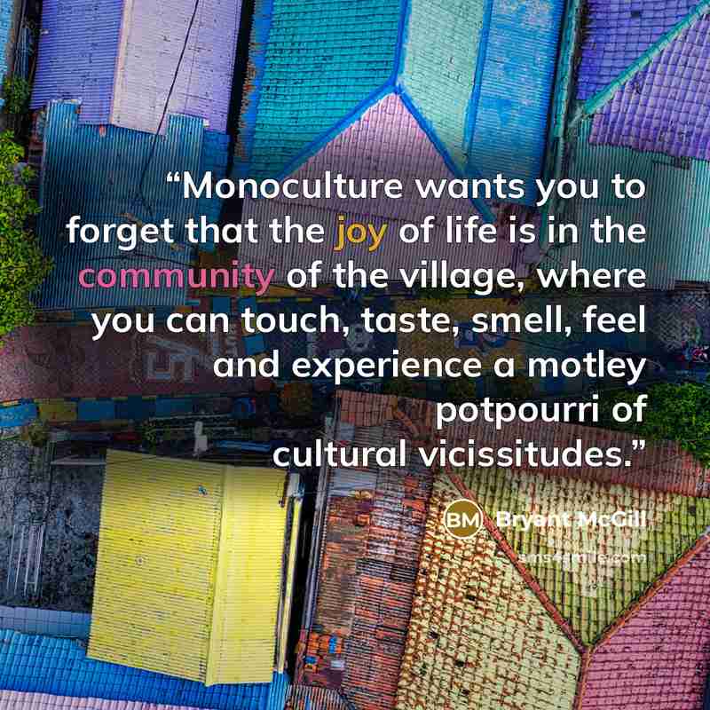 “Monoculture wants you to forget that the joy of life is in the community of the village, where you can touch, taste, smell, feel and experience a motley potpourri of cultural vicissitudes.” quote by Bryant McGill