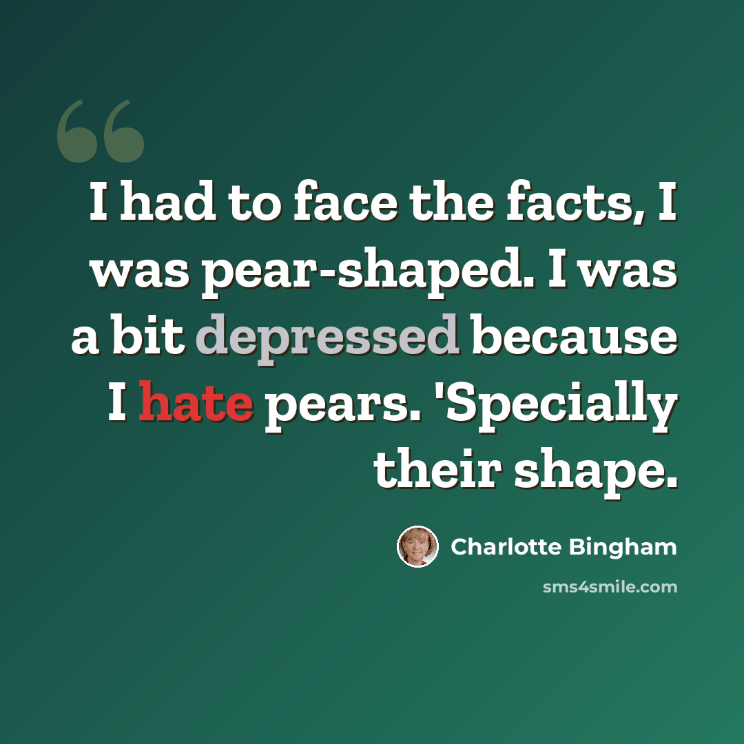 “I had to face the facts, I was pear-shaped. I was a bit depressed because I hate pears. 'Specially their shape.” quote by Charlotte Bingham