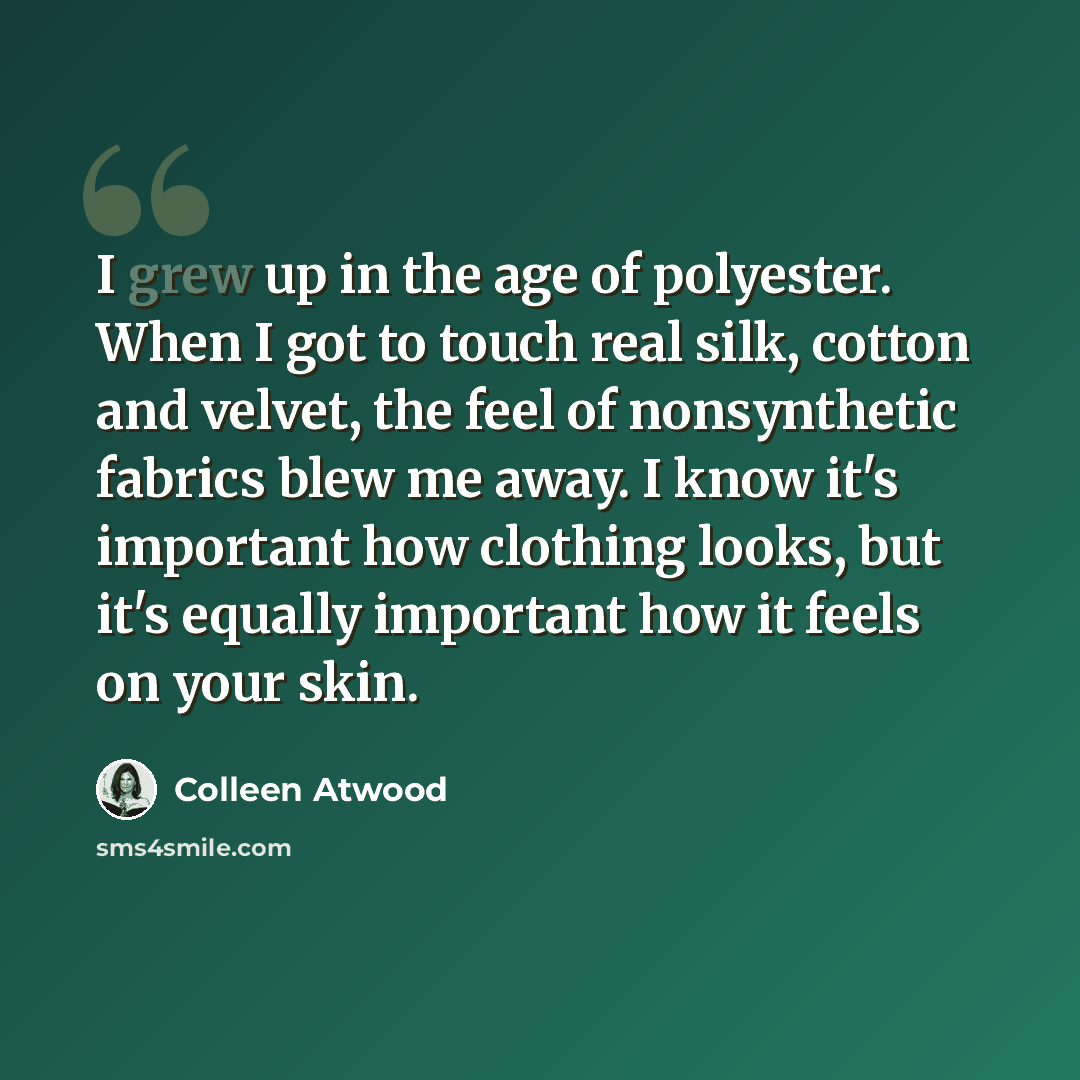 “I grew up in the age of polyester. When I got to touch real silk, cotton and velvet, the feel of nonsynthetic fabrics blew me away. I know it's important how clothing looks, but it's equally important how it feels on your skin.” quote by Colleen Atwood