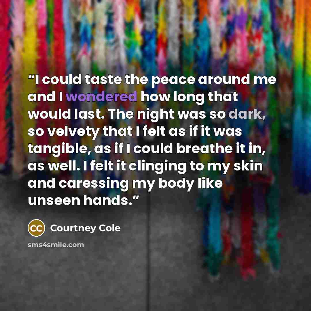 “I could taste the peace around me and I wondered how long that would last. The night was so dark, so velvety that I felt as if it was tangible, as if I could breathe it in, as well. I felt it clinging to my skin and caressing my body like unseen hands.” quote by Courtney Cole