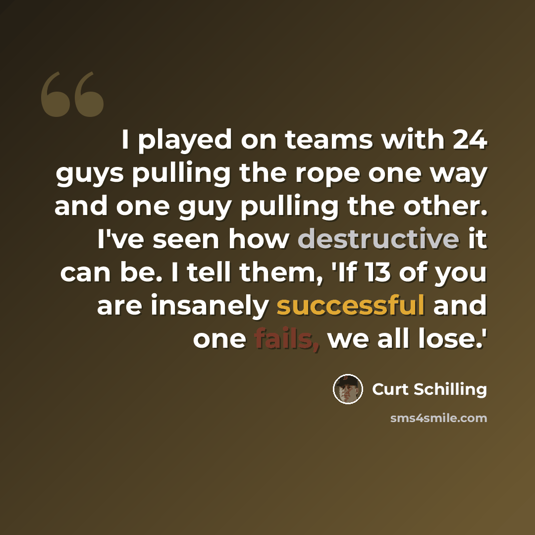 “I played on teams with 24 guys pulling the rope one way and one guy pulling the other. I've seen how destructive it can be. I tell them, 'If 13 of you are insanely successful and one fails, we all lose.'” quote by Curt Schilling