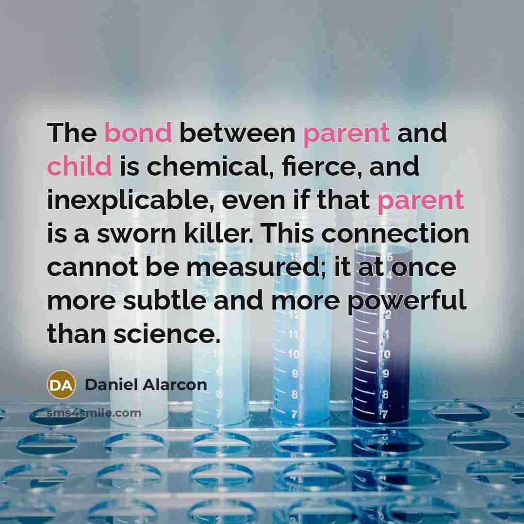 “The bond between parent and child is chemical, fierce, and inexplicable, even if that parent is a sworn killer. This connection cannot be measured; it at once more subtle and more powerful than science.” quote by Daniel Alarcon