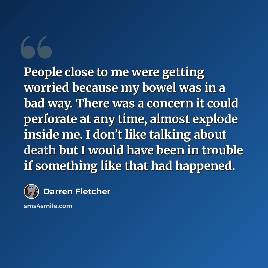 “People close to me were getting worried because my bowel was in a bad way. There was a concern it could perforate at any time, almost explode inside me. I don't like talking about death but I would have been in trouble if something like that had happened.” quote by Darren Fletcher