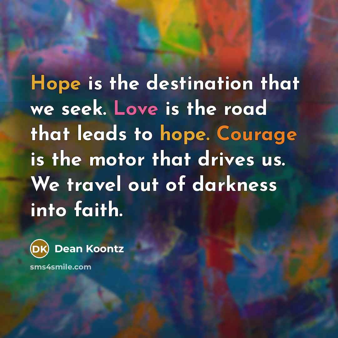 “Hope is the destination that we seek. Love is the road that leads to hope. Courage is the motor that drives us. We travel out of darkness into faith.” quote by Dean Koontz