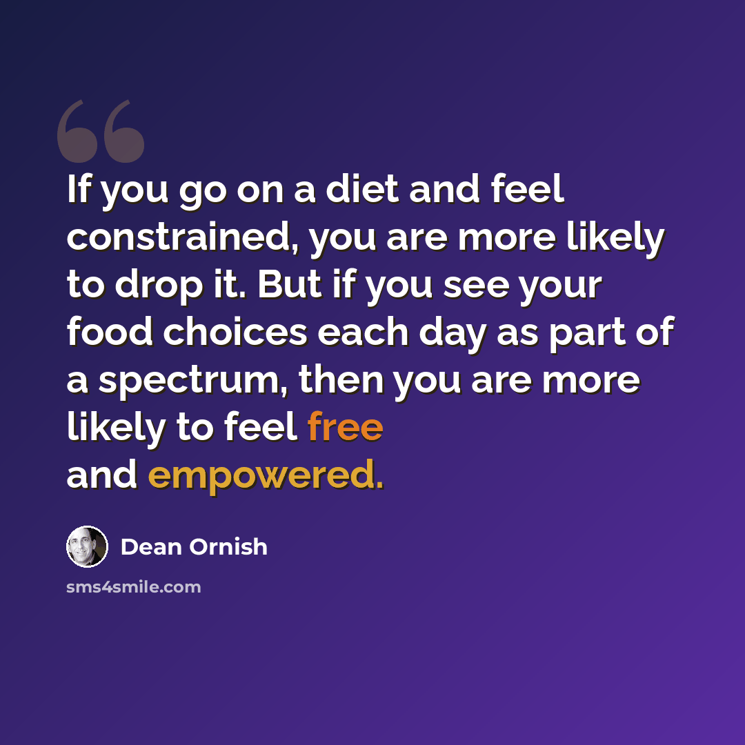 “If you go on a diet and feel constrained, you are more likely to drop it. But if you see your food choices each day as part of a spectrum, then you are more likely to feel free and empowered.” quote by Dean Ornish