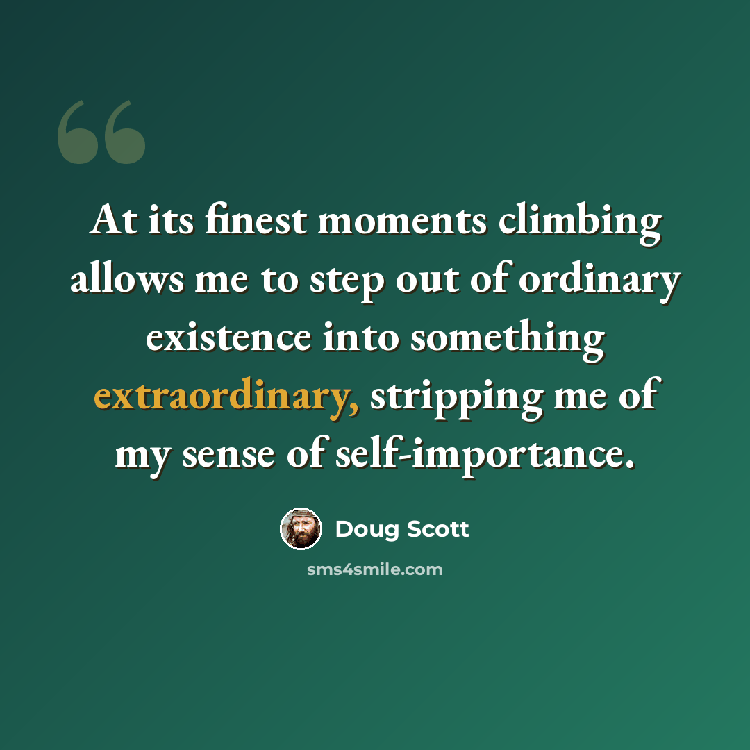“At its finest moments climbing allows me to step out of ordinary existence into something extraordinary, stripping me of my sense of self-importance.” quote by Doug Scott