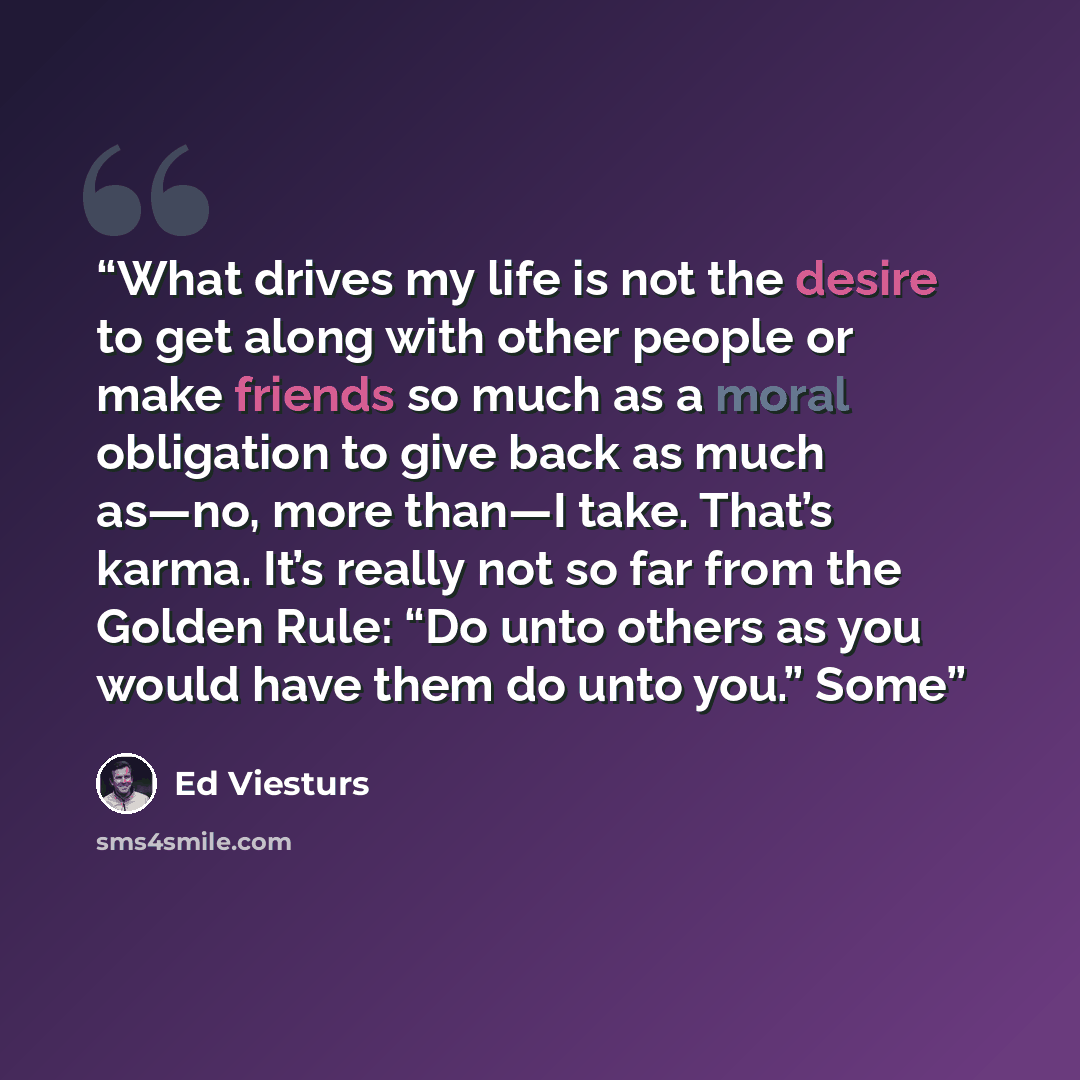 “What drives my life is not the desire to get along with other people or make friends so much as a moral obligation to give back as much as—no, more than—I take. That’s karma. It’s really not so far from the Golden Rule: “Do unto others as you would have them do unto you.” Some” quote by Ed Viesturs