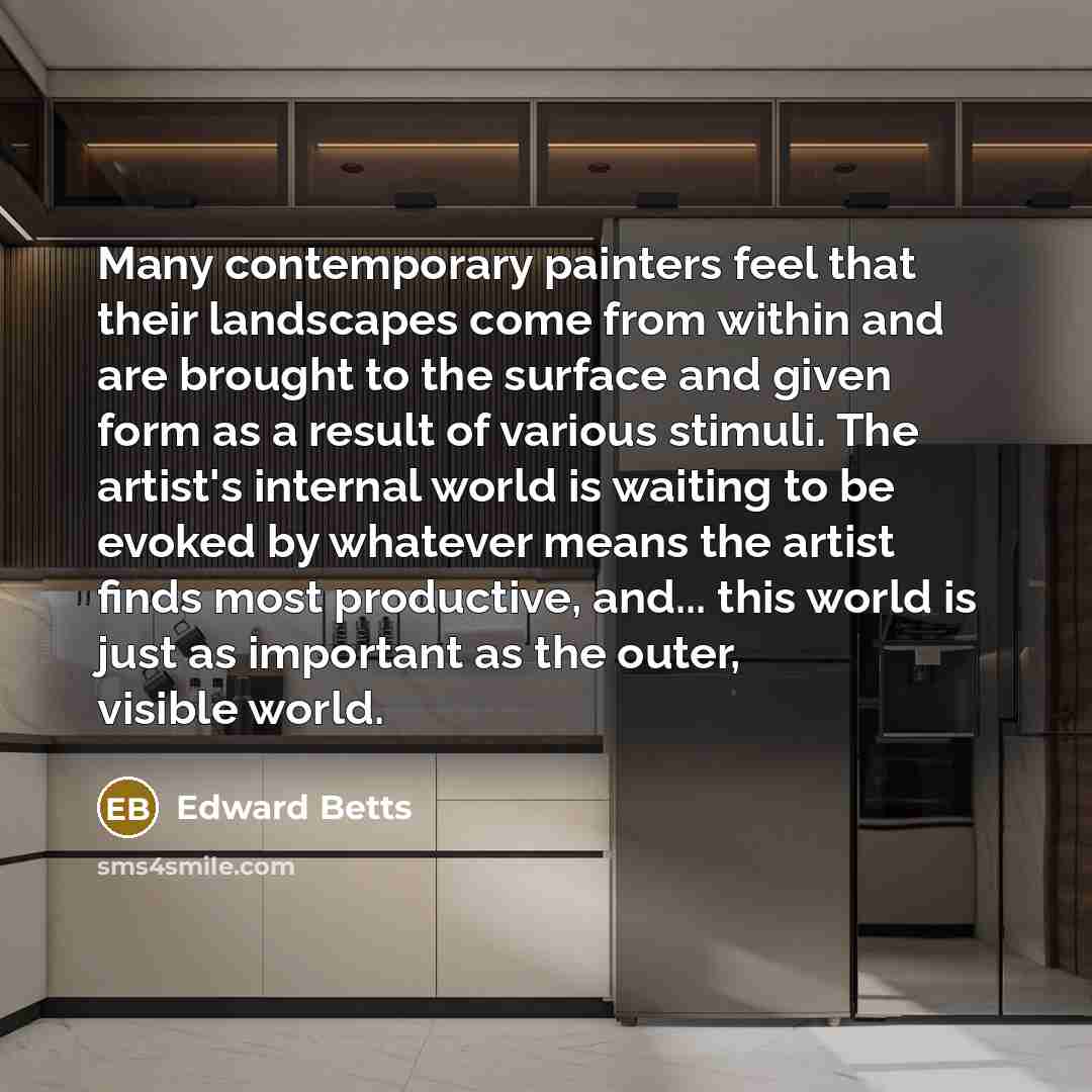 “Many contemporary painters feel that their landscapes come from within and are brought to the surface and given form as a result of various stimuli. The artist's internal world is waiting to be evoked by whatever means the artist finds most productive, and... this world is just as important as the…” quote by Edward Betts