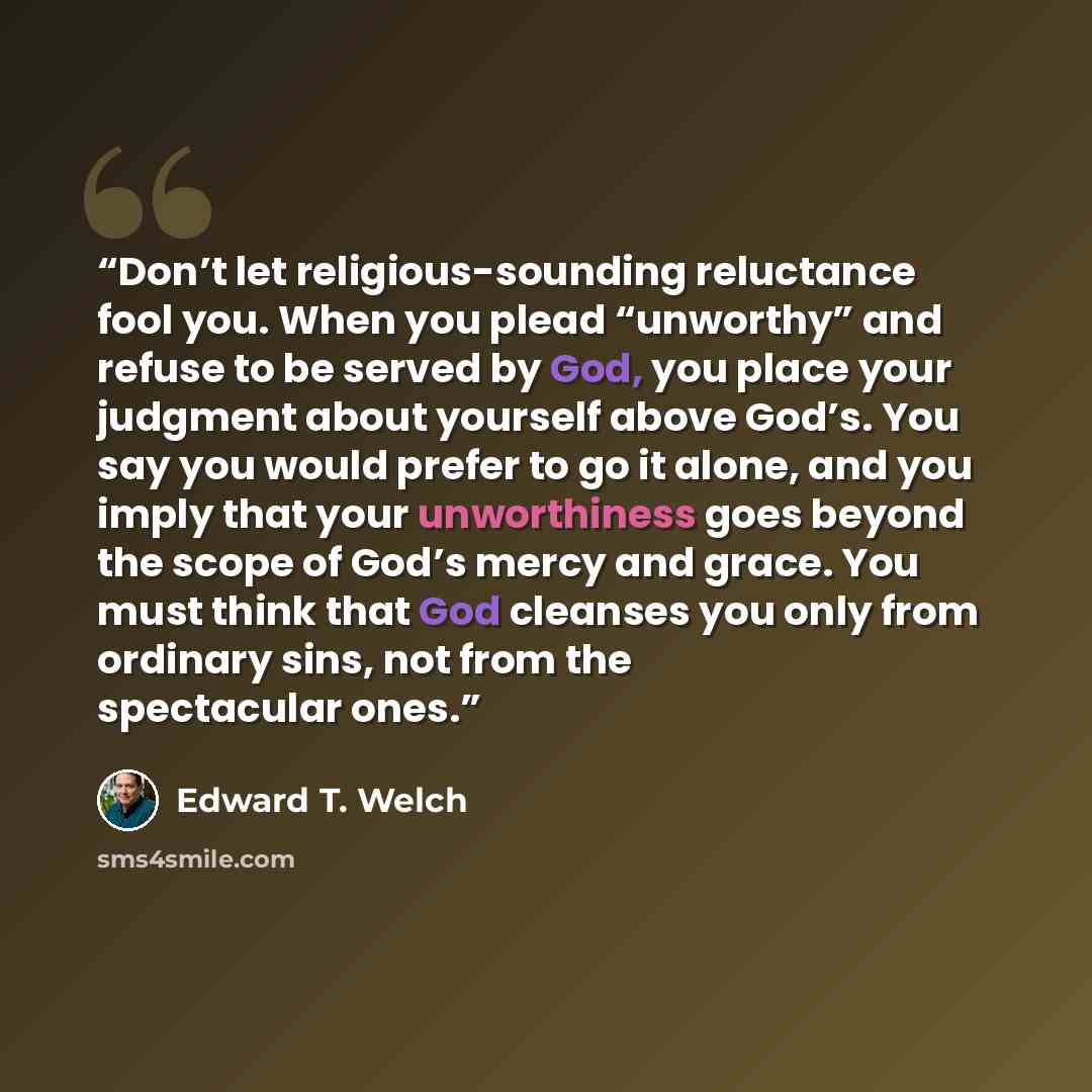 “Don’t let religious-sounding reluctance fool you. When you plead “unworthy” and refuse to be served by God, you place your judgment about yourself above God’s. You say you would prefer to go it alone, and you imply that your unworthiness goes beyond the scope of God’s mercy and grace. You must…” quote by Edward T. Welch