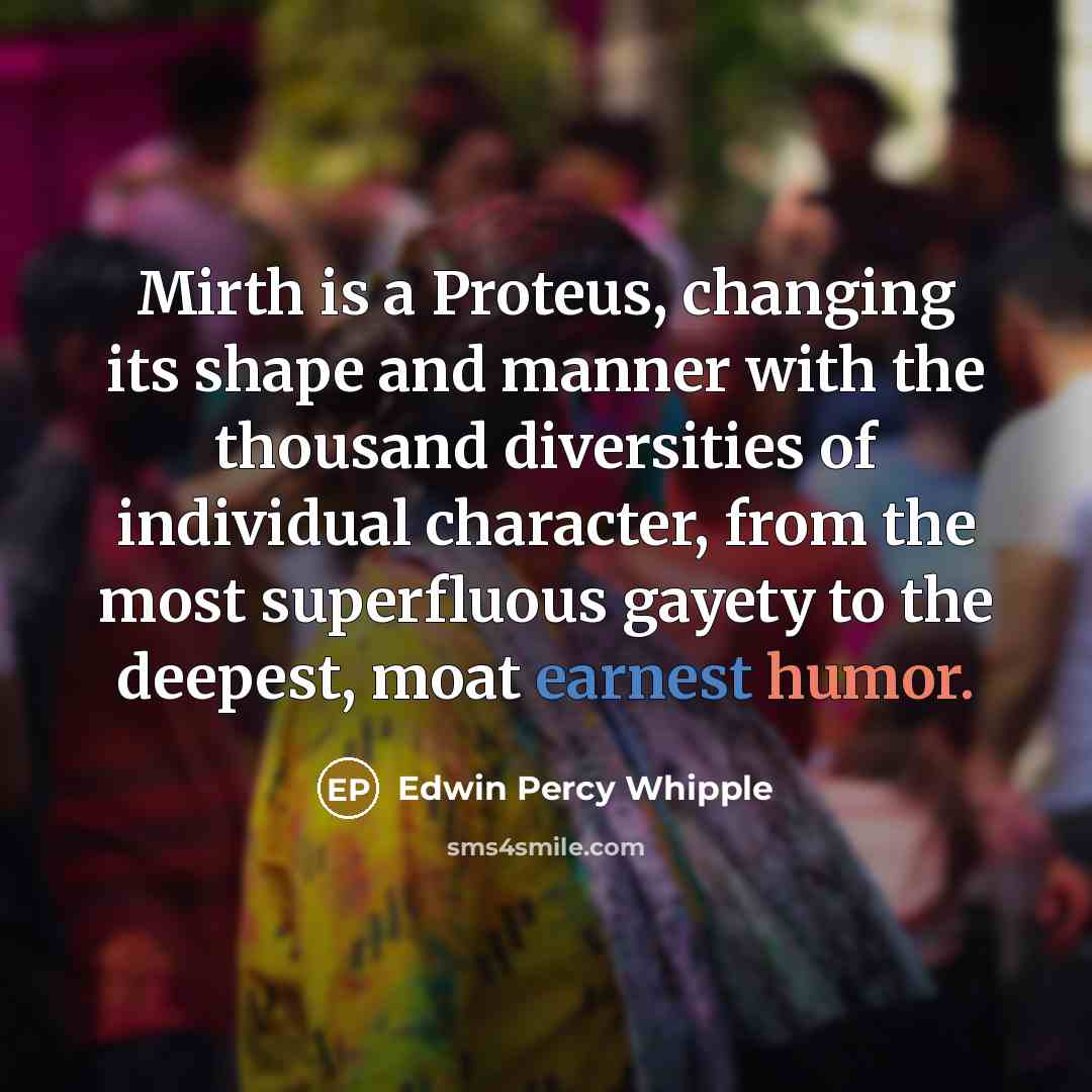 “Mirth is a Proteus, changing its shape and manner with the thousand diversities of individual character, from the most superfluous gayety to the deepest, moat earnest humor.” quote by Edwin Percy Whipple