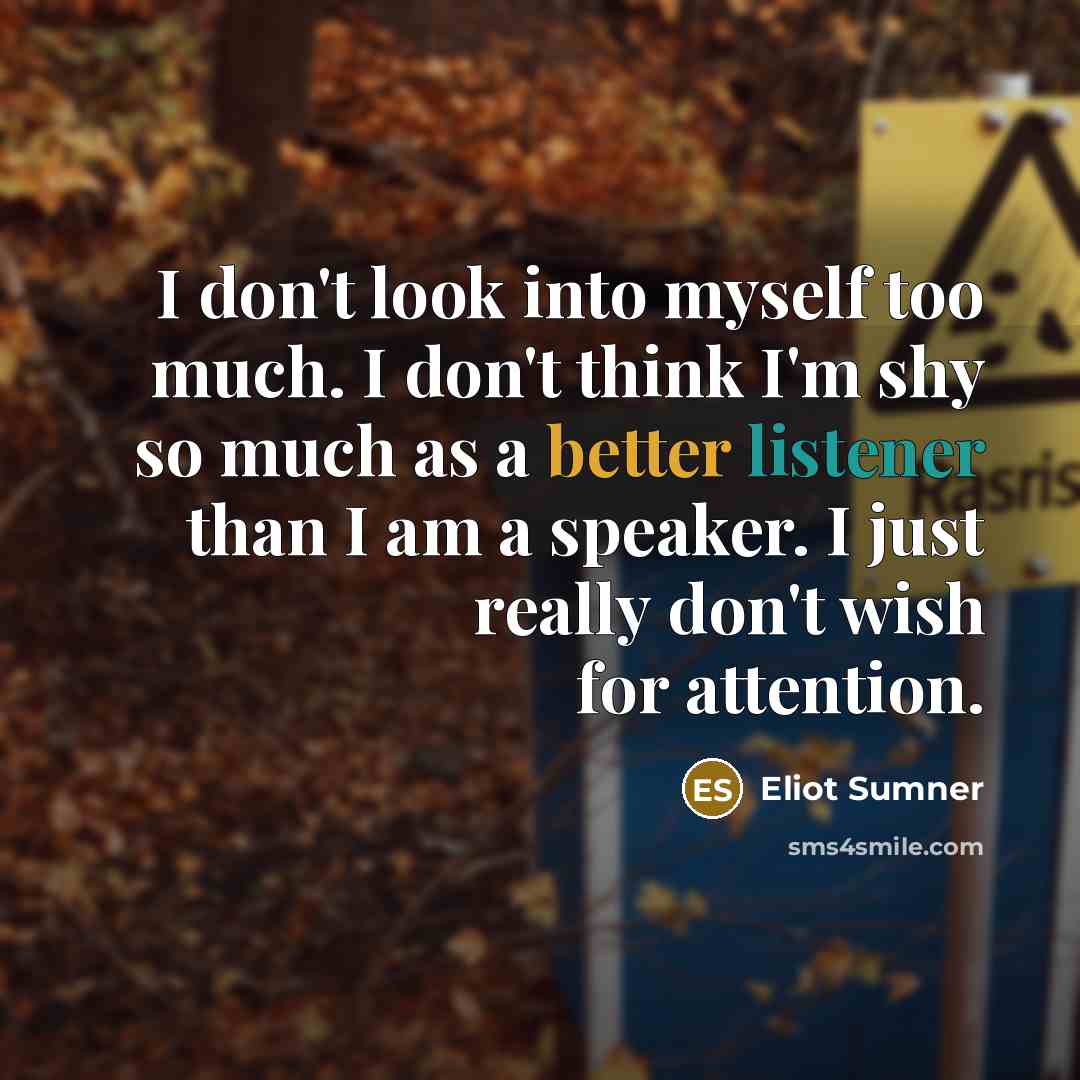 “I don't look into myself too much. I don't think I'm shy so much as a better listener than I am a speaker. I just really don't wish for attention.” quote by Eliot Sumner