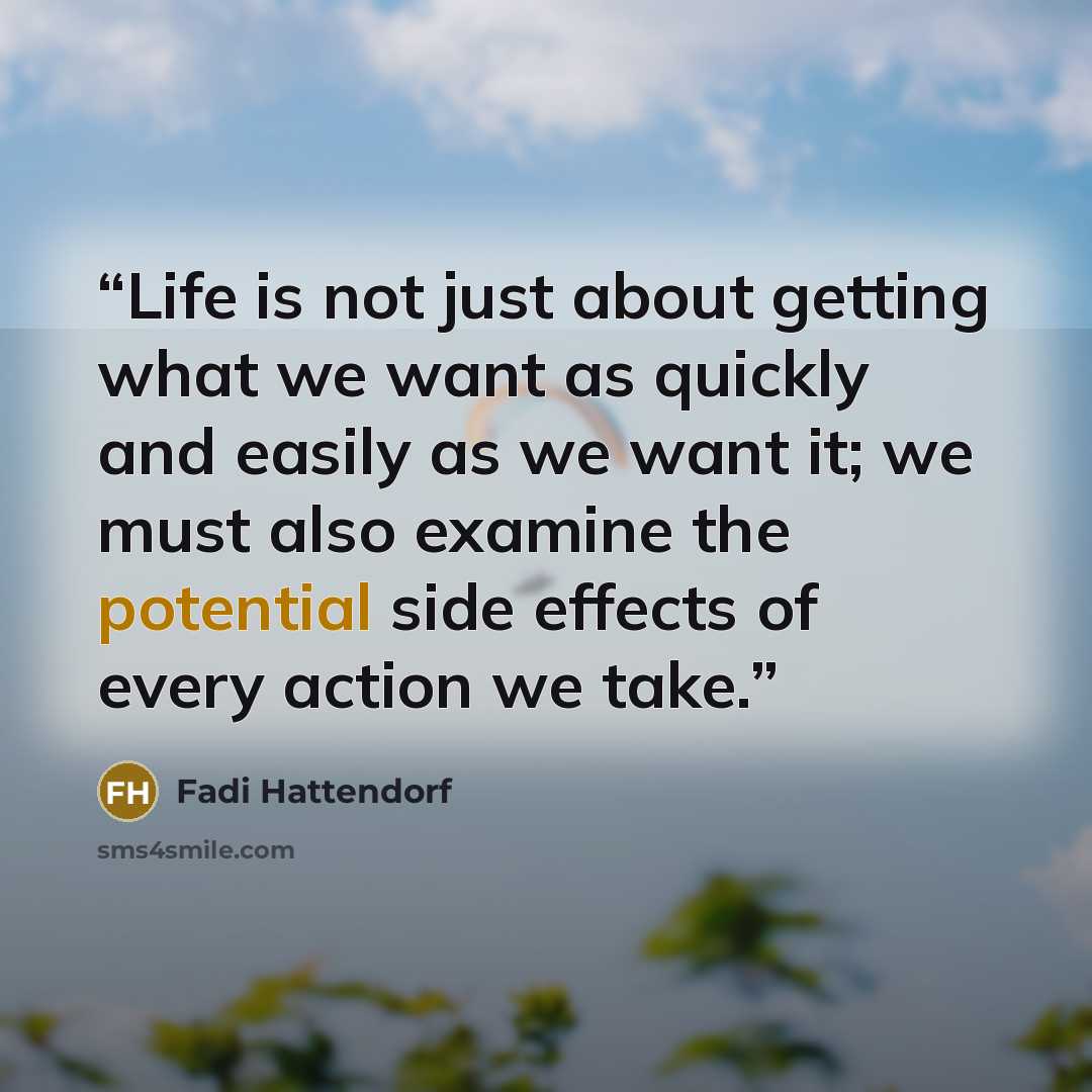 “Life is not just about getting what we want as quickly and easily as we want it; we must also examine the potential side effects of every action we take.” quote by Fadi Hattendorf