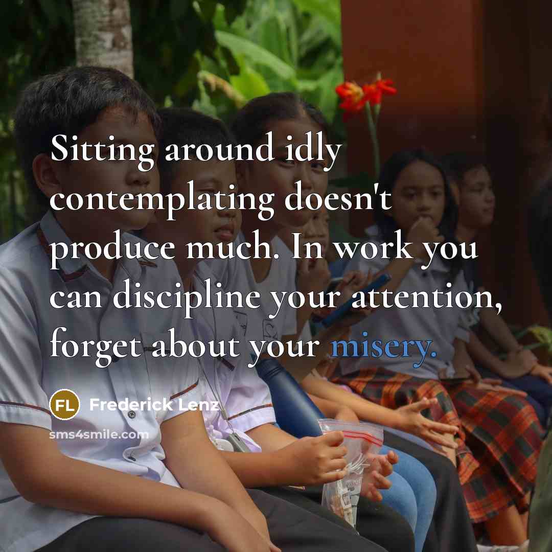 “Sitting around idly contemplating doesn't produce much. In work you can discipline your attention, forget about your misery.” quote by Frederick Lenz