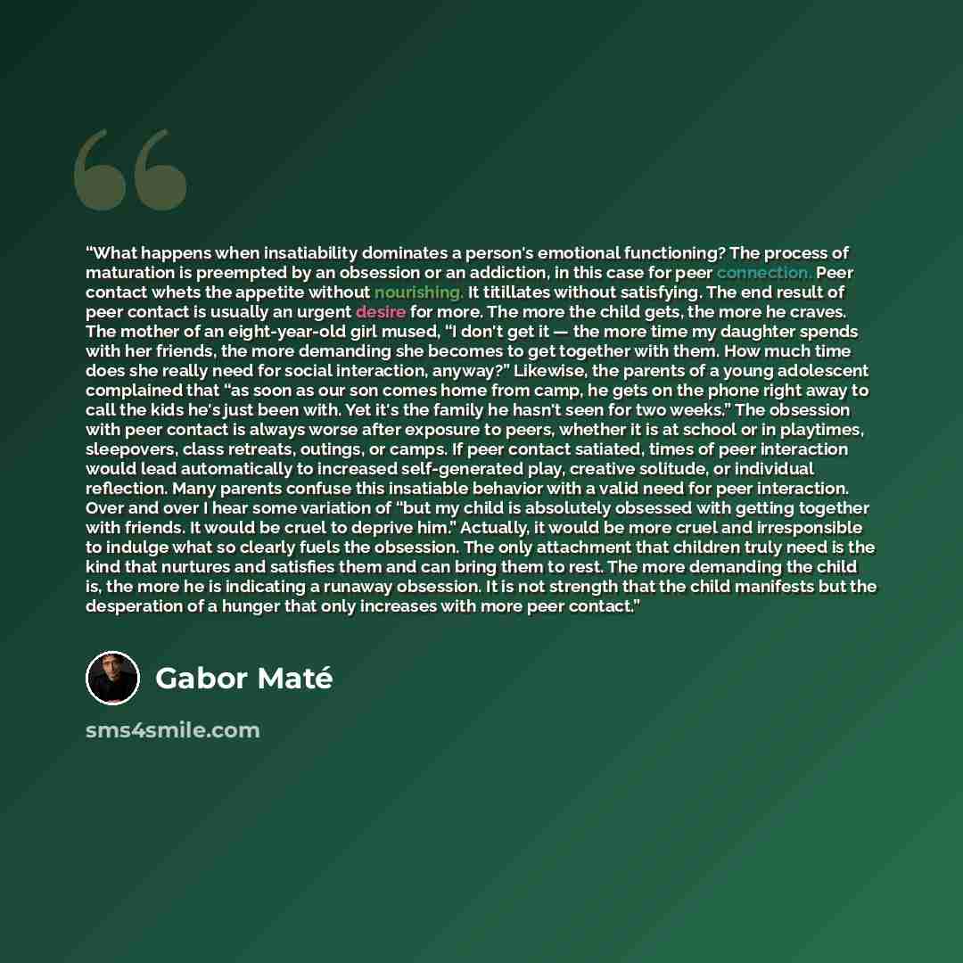 “What happens when insatiability dominates a person's emotional functioning? The process of maturation is preempted by an obsession or an addiction, in this case for peer connection. Peer contact whets the appetite without nourishing. It titillates without satisfying. The end result of peer contact…” quote by Gabor Maté